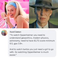 Kazol Zaman: “To watch “Oppenheimer” [2023] you need to understand geopolitics, modern physics, astronomy, need to have IELTS score minimum 8.5, GPA 3.9+. And to watch “Barbie” you just need a girl to go with. So watching “Oppenheimer” is much easier.
